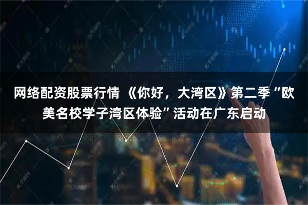 网络配资股票行情 《你好，大湾区》第二季“欧美名校学子湾区体验”活动在广东启动