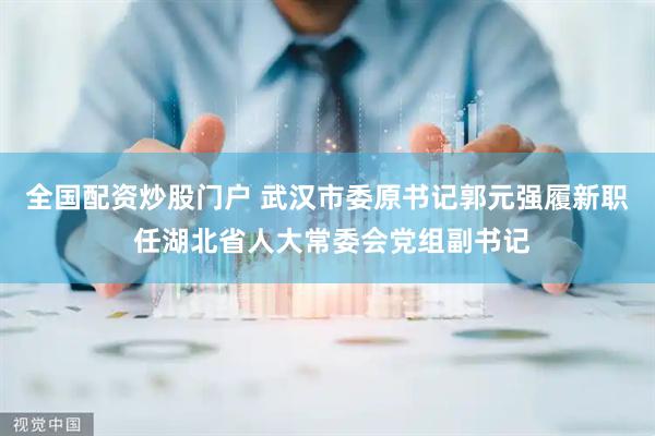 全国配资炒股门户 武汉市委原书记郭元强履新职 任湖北省人大常委会党组副书记