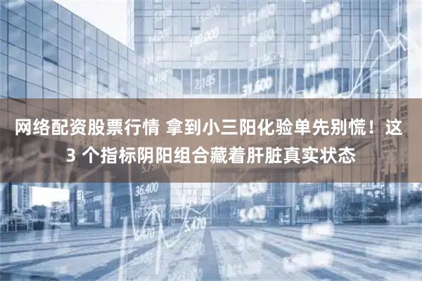 网络配资股票行情 拿到小三阳化验单先别慌！这 3 个指标阴阳组合藏着肝脏真实状态