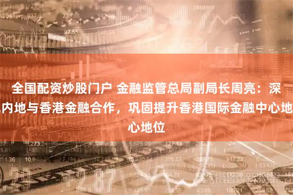 全国配资炒股门户 金融监管总局副局长周亮：深化内地与香港金融合作，巩固提升香港国际金融中心地位