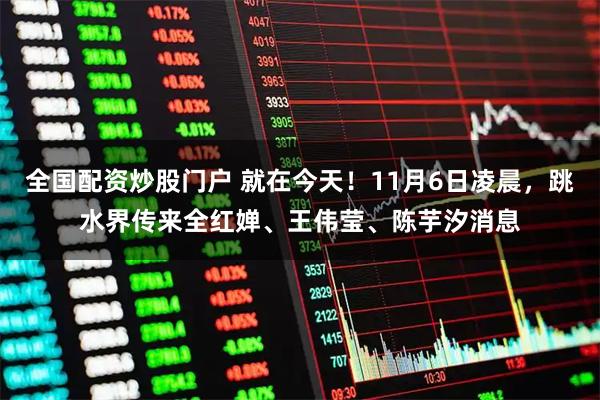 全国配资炒股门户 就在今天！11月6日凌晨，跳水界传来全红婵、王伟莹、陈芋汐消息