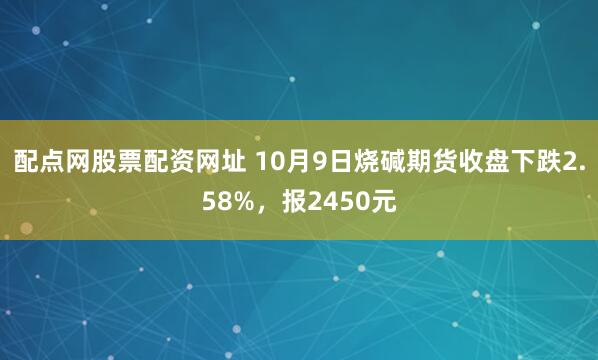 配点网股票配资网址 10月9日烧碱期货收盘下跌2.58%，报2450元