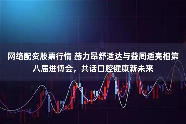 网络配资股票行情 赫力昂舒适达与益周适亮相第八届进博会，共话口腔健康新未来