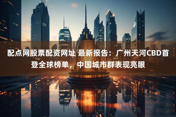 配点网股票配资网址 最新报告：广州天河CBD首登全球榜单，中国城市群表现亮眼