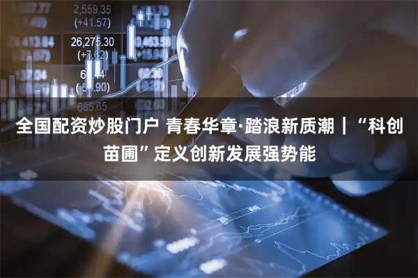全国配资炒股门户 青春华章·踏浪新质潮｜“科创苗圃”定义创新发展强势能
