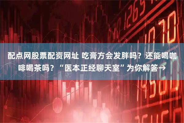 配点网股票配资网址 吃膏方会发胖吗？还能喝咖啡喝茶吗？“医本正经聊天室”为你解答→