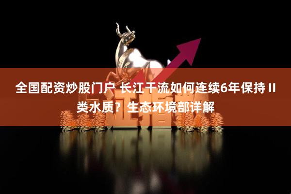 全国配资炒股门户 长江干流如何连续6年保持Ⅱ类水质？生态环境部详解