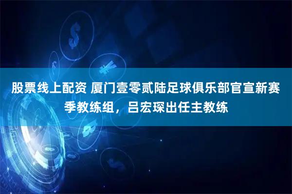 股票线上配资 厦门壹零贰陆足球俱乐部官宣新赛季教练组，吕宏琛出任主教练