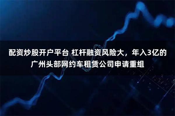 配资炒股开户平台 杠杆融资风险大，年入3亿的广州头部网约车租赁公司申请重组