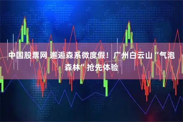 中国股票网 邂逅森系微度假！广州白云山“气泡森林”抢先体验