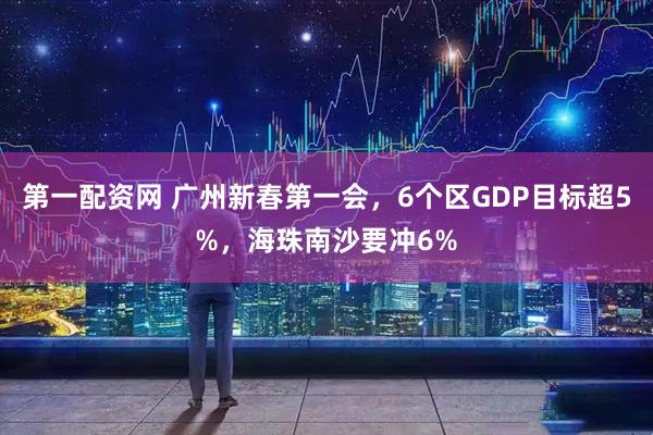 第一配资网 广州新春第一会，6个区GDP目标超5%，海珠南沙要冲6%