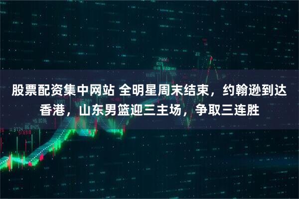 股票配资集中网站 全明星周末结束，约翰逊到达香港，山东男篮迎三主场，争取三连胜