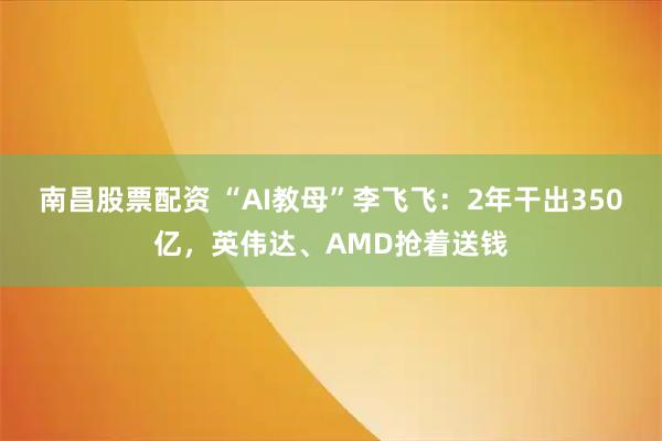 南昌股票配资 “AI教母”李飞飞：2年干出350亿，英伟达、AMD抢着送钱