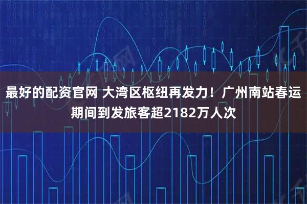 最好的配资官网 大湾区枢纽再发力！广州南站春运期间到发旅客超2182万人次