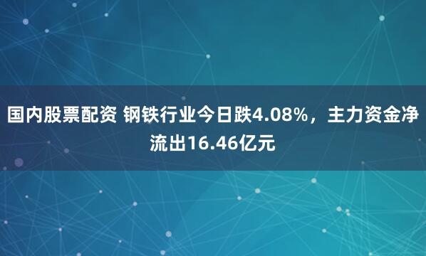 国内股票配资 钢铁行业今日跌4.08%，主力资金净流出16.46亿元