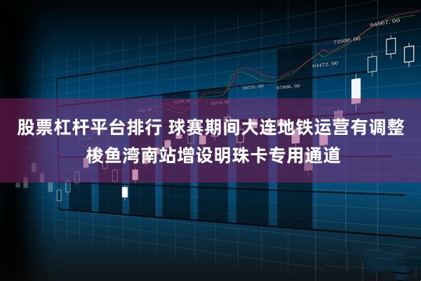 股票杠杆平台排行 球赛期间大连地铁运营有调整 梭鱼湾南站增设明珠卡专用通道