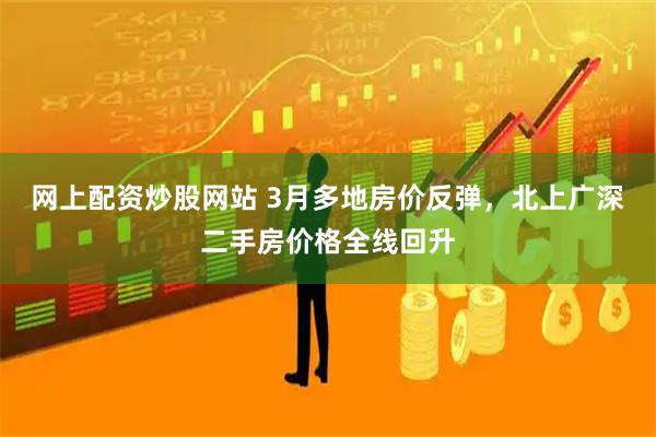 网上配资炒股网站 3月多地房价反弹，北上广深二手房价格全线回升