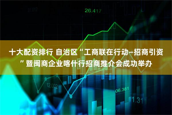 十大配资排行 自治区“工商联在行动—招商引资”暨闽商企业喀什行招商推介会成功举办