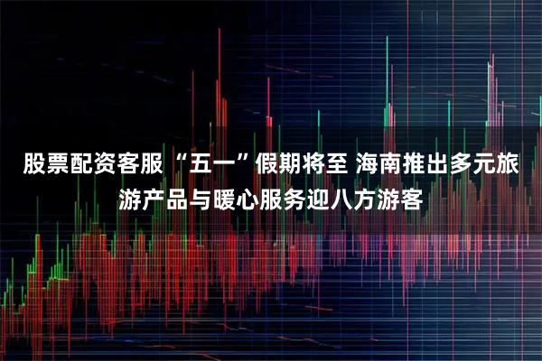 股票配资客服 “五一”假期将至 海南推出多元旅游产品与暖心服务迎八方游客