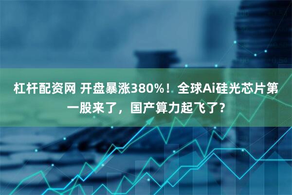 杠杆配资网 开盘暴涨380%！全球Ai硅光芯片第一股来了，国产算力起飞了？