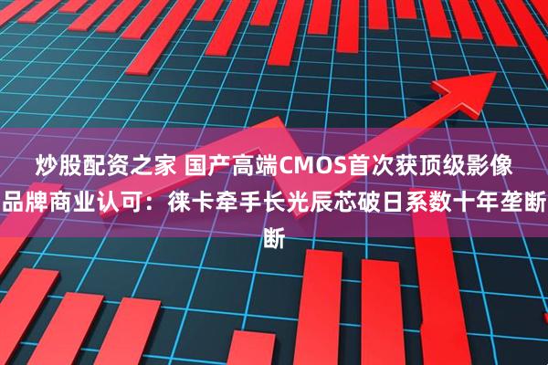 炒股配资之家 国产高端CMOS首次获顶级影像品牌商业认可：徕卡牵手长光辰芯破日系数十年垄断