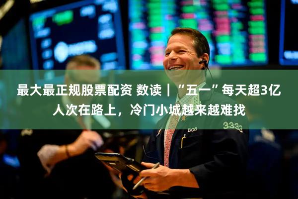 最大最正规股票配资 数读｜“五一”每天超3亿人次在路上，冷门小城越来越难找