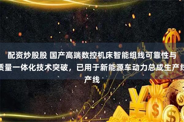配资炒股股 国产高端数控机床智能组线可靠性与质量一体化技术突破，已用于新能源车动力总成生产线