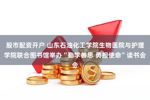 股市配资开户 山东石油化工学院生物医院与护理学院联合图书馆举办“勤学善思 勇担使命”读书会
