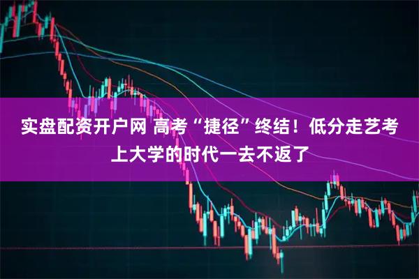 实盘配资开户网 高考“捷径”终结！低分走艺考上大学的时代一去不返了