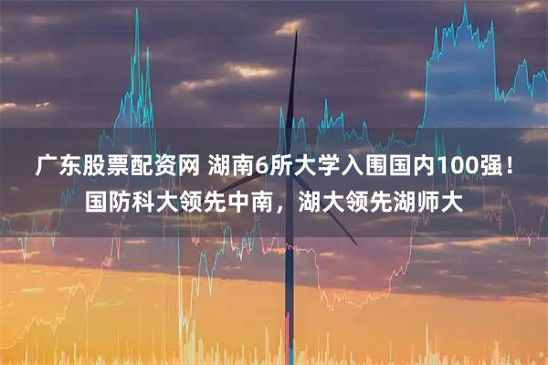 广东股票配资网 湖南6所大学入围国内100强！国防科大领先中南，湖大领先湖师大