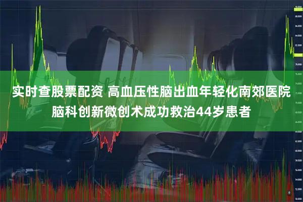 实时查股票配资 高血压性脑出血年轻化南郊医院脑科创新微创术成功救治44岁患者
