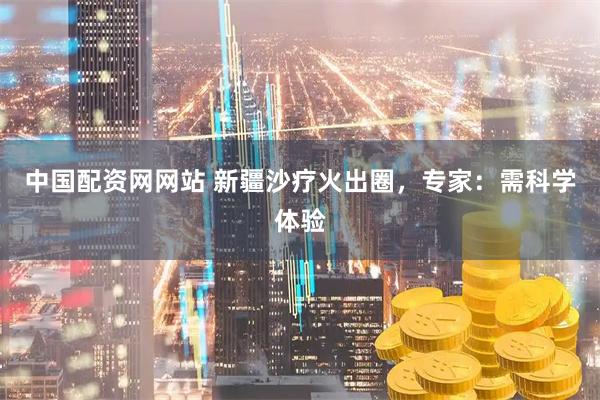 中国配资网网站 新疆沙疗火出圈，专家：需科学体验
