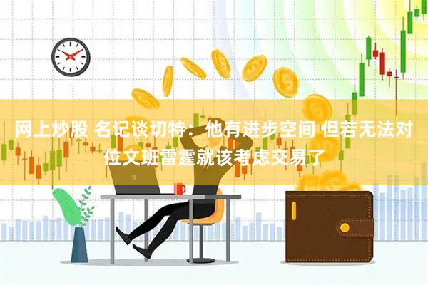 网上炒股 名记谈切特：他有进步空间 但若无法对位文班雷霆就该考虑交易了