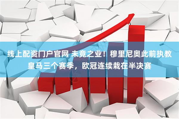 线上配资门户官网 未竟之业！穆里尼奥此前执教皇马三个赛季，欧冠连续栽在半决赛