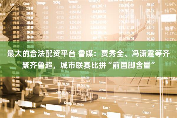 最大的合法配资平台 鲁媒：贾秀全、冯潇霆等齐聚齐鲁超，城市联赛比拼“前国脚含量”