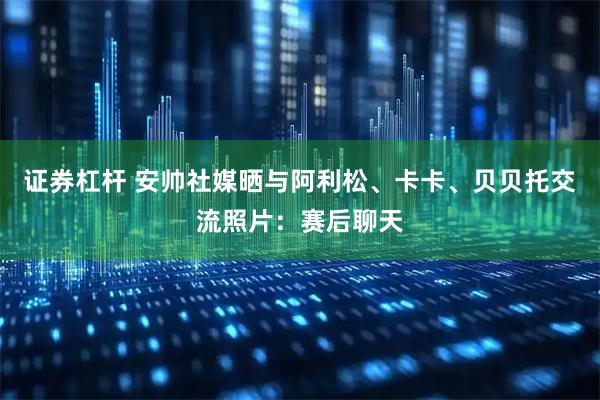 证券杠杆 安帅社媒晒与阿利松、卡卡、贝贝托交流照片：赛后聊天