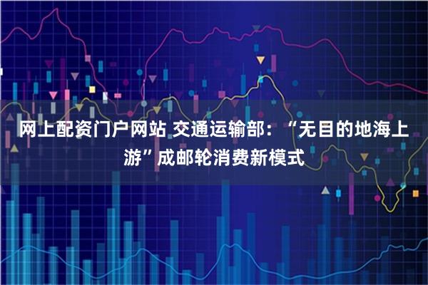 网上配资门户网站 交通运输部：“无目的地海上游”成邮轮消费新模式