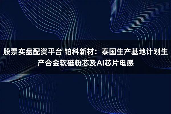 股票实盘配资平台 铂科新材：泰国生产基地计划生产合金软磁粉芯及AI芯片电感