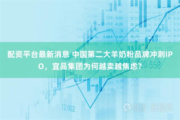 配资平台最新消息 中国第二大羊奶粉品牌冲刺IPO，宜品集团为何越卖越焦虑？