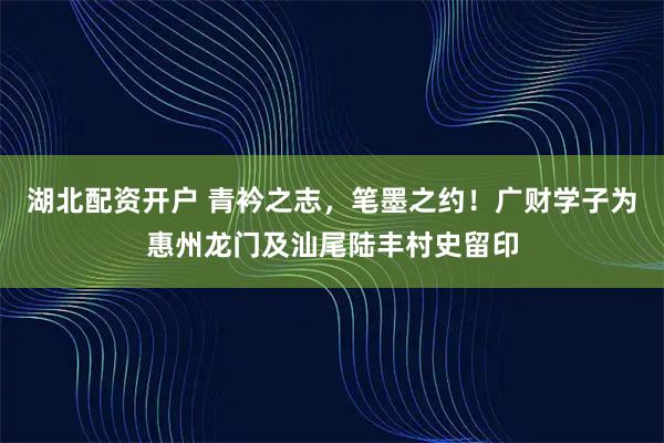 湖北配资开户 青衿之志，笔墨之约！广财学子为惠州龙门及汕尾陆丰村史留印