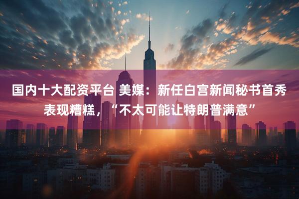 国内十大配资平台 美媒：新任白宫新闻秘书首秀表现糟糕，“不太可能让特朗普满意”